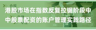 港股市场在指数反复拉锯阶段中中股票配资的账户管理实践路径