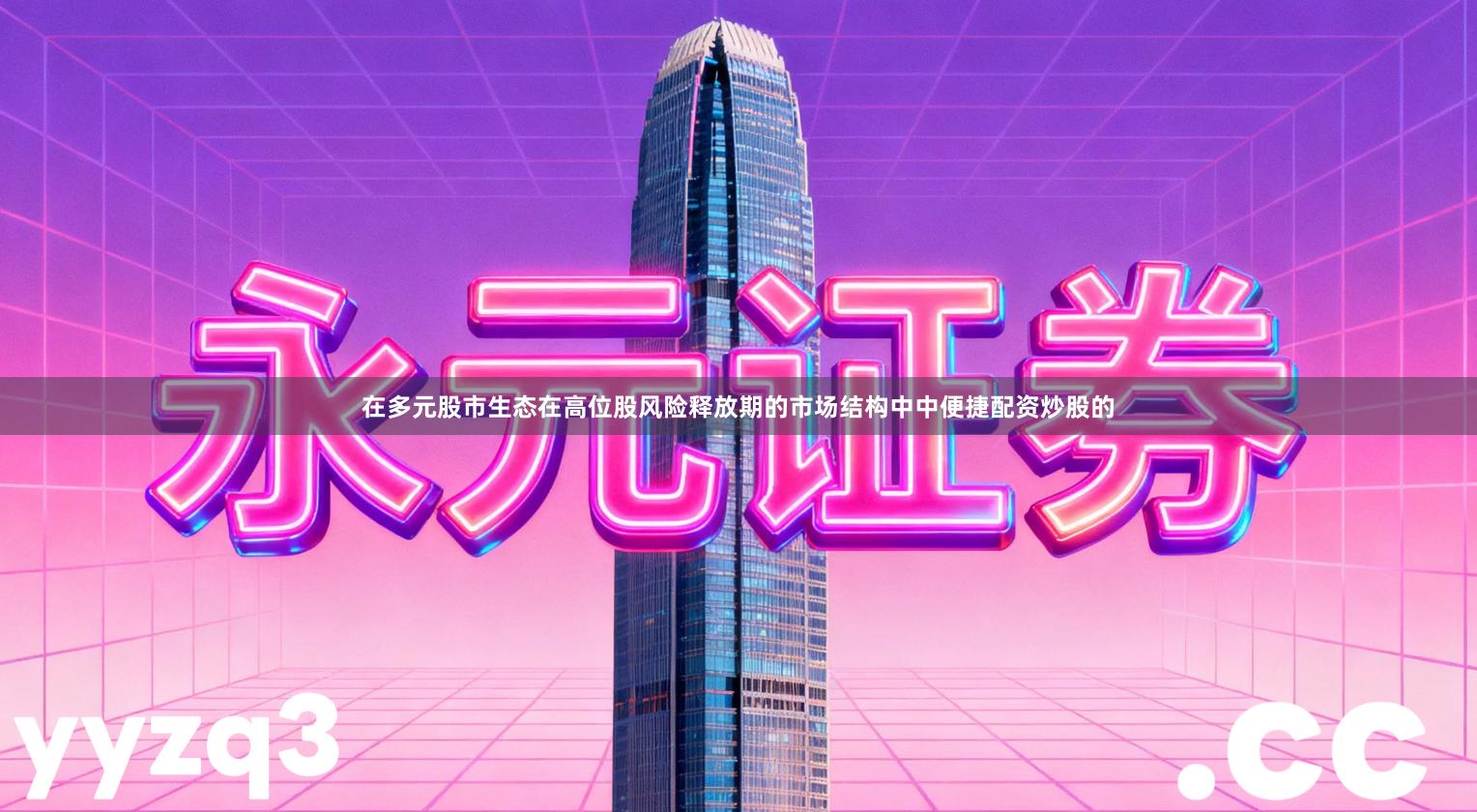 在多元股市生态在高位股风险释放期的市场结构中中便捷配资炒股的